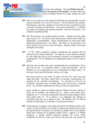 82
82
191 + Una mañana, oí en el alma estas palabras: Ve a la Madre General
[103] y dile que tal cosa, en tal casa no Me agrada. No puedo decir qué
cosa ni en qué casa, pero a la Madre General se lo dije, aunque me costó
muchísimo.
192 Una vez me cargué con una espantosa tentación que atormentaba a una de
nuestras alumnas en la casa de Varsovia. Era la tentación del suicidio.
Sufrí durante siete días y después de siete días Jesús le concedió la gracia
y entonces terminó mi sufrimiento. Es un gran sufrimiento. A menudo
me cargo con tormentos de nuestras alumnas. Jesús me lo permite, y los
confesores [también] [104].
193 (95) Mi corazón es la morada estable de Jesús. Además de Jesús nadie
tiene acceso a él. De Jesús recojo fuerzas para luchar contra todas las
dificultades y contrariedades. Deseo transformarme en Jesús para poder
dedicarme perfectamente a las almas. Sin Jesús no me acercaría a las
almas, porque sé lo que soy yo por mi misma. Absorbo a Dios en mí, para
entregarlo a las almas.
194 + 27 III. Deseo cansarme, trabajar, anonadarme por nuestra obra de
salvación de las almas inmortales. No importa si estos esfuerzos acortan
mi vida, dado que ella ya no me pertenece, porque es la propiedad de la
Congregación. Por la fidelidad a la Congregación deseo ser útil a toda la
Iglesia.
195 Oh Jesús, hoy mi alma está como ensombrecida por el sufrimiento. Ni un
solo rayo de luz. La tormenta arrecia y Jesús está dormido. Oh mi
Maestro, no voy a despertarte, no voy a interrumpir Tu dulce sueño. Yo
creo que Tú me estás fortificando, sin que yo lo sepa.
Hay horas enteras en las cuales Te adoro, oh Pan Vivo, entre una gran
aridez del alma. Oh Jesús, Amor Puro, no necesito consolaciones, me
alimento de Tu voluntad, oh Soberano. Tu voluntad es el fin de mi
existencia. Me parece que el mundo entero está a mi servicio y depende
de mí. Tú, oh Señor comprendes mi alma en todas sus aspiraciones.
Jesús, cuando yo misma no puedo cantarte el himno del amor, admiro el
canto de los serafines, tan amados por Ti. Deseo, como hacen ellos,
ahogarme en Ti. A tal amor nada puede detenerlo, porque ninguna fuerza
tiene poder sobre él. Él se parece a un relámpago que ilumina la
oscuridad, (96) pero no se queda en ella. Oh Maestro mío, Tú Mismo
modela mi alma según Tu voluntad y Tus proyectos eternos.
196 Cierta persona se propuso como tarea ejercitarme de distintos modos en la
virtud. Un día me detuvo en el pasillo y empezó por decirme que no tenía
por qué llamarme la atención, no obstante me mandó estar de pie durante
media hora enfrente de la pequeña capilla [105] y esperar a la Madre
Superiora, y cuando aquella regresara después del recreo [106],
inculparme de diversas cosas, que ella me dijo para que me acusara de
 