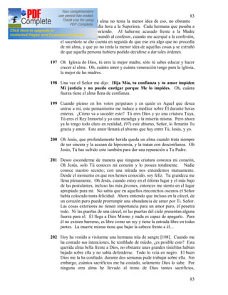 83
83
ellas. Aunque en el alma no tenía la menor idea de eso, no obstante
obedecí y esperé media hora a la Superiora. Cada hermana que pasaba a
mi lado, miraba sonriendo. Al haberme acusado frente a la Madre
Superiora [107], me mandó al confesor, cuando me acerqué a la confesión,
el sacerdote se dio cuenta en seguida de que eso era algo que no procedía
de mi alma, y que yo no tenía la menor idea de aquellas cosas y se extrañó
de que aquella persona hubiera podido decidirse a dar tales órdenes.
197 Oh Iglesia de Dios, tú eres la mejor madre, sólo tú sabes educar y hacer
crecer al alma. Oh, cuánto amor y cuánta veneración tengo para la Iglesia,
la mejor de las madres.
198 Una vez el Señor me dijo: Hija Mía, tu confianza y tu amor impiden
Mi justicia y no puedo castigar porque Me lo impides. Oh, cuánta
fuerza tiene el alma llena de confianza.
199 Cuando pienso en los votos perpetuos y en quién es Aquel que desea
unirse a mí, este pensamiento me induce a meditar sobre Él durante horas
enteras. ¿Cómo va a suceder esto? Tú eres Dios y yo una criatura Tuya,
Tú eres el Rey Inmortal y yo una mendiga y la miseria misma. Pero ahora
ya lo tengo todo claro en realidad, (97) este abismo, Señor, lo llenarán Tu
gracia y amor. Este amor llenará el abismo que hay entre Tú, Jesús, y yo.
200 Oh Jesús, que profundamente herida queda un alma cuando trata siempre
de ser sincera y la acusan de hipocresía, y la tratan con desconfianza. Oh
Jesús, Tú has sufrido esto también para dar una reparación a Tu Padre.
201 Deseo esconderme de manera que ninguna criatura conozca mi corazón,
Oh Jesús, solo Tú conoces mi corazón y lo posees totalmente. Nadie
conoce nuestro secreto; con una mirada nos entendemos mutuamente.
Desde el momento en que nos hemos conocido, soy feliz. Tu grandeza me
llena plenamente. Oh Jesús, cuando estoy en el último lugar y el más bajo
de las postulantes, incluso las más jóvenes, entonces me siento en el lugar
apropiado para mí. No sabía que en aquellos rinconcitos oscuros el Señor
había colocado tanta felicidad. Ahora entiendo que incluso en la cárcel, de
un corazón puro puede prorrumpir una abundancia de amor por Ti. Señor.
Las cosas exteriores no tienen importancia para un amor puro, él penetra
todo. Ni las puertas de una cárcel, ni las puertas del cielo presentan alguna
fuerza para él. Él llega a Dios Mismo y nada es capaz de apagarlo. Para
él no existen barreras, es libre como un rey y tiene la entrada libre en todas
partes. La muerte misma tiene que bajar la cabeza frente a él…
202 Hoy ha venido a visitarme una hermana mía de sangre [108]. Cuando me
ha contado sus intenciones, he temblado de miedo, ¿es posible esto? Esta
querida alma bella frente a Dios, no obstante unas grandes tinieblas habían
bajado sobre ella y no sabía defenderse. Todo lo veía en negro. El buen
Dios me la ha confiado, durante dos semanas pude trabajar sobre ella. Sin
embargo, cuántos sacrificios me ha costado, solamente Dios lo sabe. Por
ninguna otra alma he llevado al trono de Dios tantos sacrificios,
 