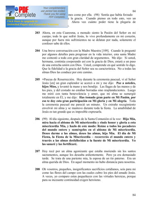 84
84
sufrimientos y oraciones como por ella. (98) Sentía que había forzado
a Dios a concederle la gracia. Cuando pienso en todo esto, veo un
verdadero milagro. Ahora veo cuánto poder tiene la plegaria de
intercesión ante Dios.
203 Ahora, en esta Cuaresma, a menudo siento la Pasión del Señor en mi
cuerpo; todo lo que sufrió Jesús, lo vivo profundamente en mi corazón,
aunque por fuera mis sufrimientos no se delatan por nada, solamente el
confesor sabe de ellos.
204 Una breve conversación con la Madre Maestra [109]. Cuando le pregunté
por algunos detalles para progresar en la vida interior, esta santa Madre
me contestó a todo con gran claridad de argumentos. Me dijo: Si usted,
hermana, continúa cooperando así con la gracia de Dios, estará a un paso
de una estrecha unión con Dios. Usted, comprende en qué sentido lo digo.
Que la fidelidad a la gracia del Señor sea su característica. No a todas las
almas Dios las conduce por este camino.
205 +Pascua de Resurrección. Hoy durante la ceremonia pascual, vi al Señor
Jesús [en] un gran esplendor se acercó a mi y me dijo: Paz a ustedes,
hijos Míos, y levantó la mano y nos bendijo. Las llagas de las manos y de
los pies, y del costado no estaban borradas sino resplandecientes. Luego
me miró con tanta benevolencia y amor, que mi alma se sumergió
totalmente en Él, y me dijo: Has tomado gran parte en Mi Pasión, por
eso te doy esta gran participación en Mi gloria y en Mi alegría. Toda
la ceremonia pascual me pareció un minuto. Un extraño recogimiento
envolvió mi alma y se mantuvo durante toda la fiesta. La amabilidad de
Jesús es tan grande que es imposible expresarla.
206 (99) Al día siguiente, después de la Santa Comunión oí la voz: Hija Mía,
mira hacia el abismo de Mi misericordia y rinde honor y gloria a esta
misericordia Mía, y hazlo de este modo: Reúne a todos los pecadores
del mundo entero y sumérgelos en el abismo de Mi misericordia.
Deseo darme a las almas, deseo las almas, hija Mía. El día de Mi
Fiesta, la Fiesta de la Misericordia – recorrerás el mundo entero y
traerás a las almas desfallecidas a la fuente de Mi misericordia. Yo
las sanaré y las fortificaré.
207 Hoy recé por un alma agonizante que estaba muriendo sin los santos
sacramentos, aunque los deseaba ardientemente. Pero ya era demasiado
tarde. Se trata de una pariente mía, la esposa de un tío paterno. Era un
alma querida de Dios. En aquel momento no hubo distancia para nosotras.
208 Oh vosotros, pequeños, insignificantes sacrificios cotidianos, sois para mi
como las flores del campo con las cuales cubro los pies del amado Jesús.
A veces, yo comparo estas pequeñeces con las virtudes heroicas, porque
para su incesante continuidad exigen heroísmo.
 