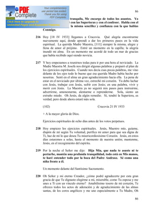 86
86
215 Hija Mía, quédate tranquila, Me encargo de todos los asuntos. Yo
Mismo los resolveré con las Superioras y con el confesor. Habla con el
Padre Andrasz con la misma sencillez y confianza con la que hablas
Conmigo.
216 Hoy [18 IV 1933] llegamos a Cracovia. Qué alegría encontrarme
nuevamente aquí, donde aprendí a dar los primeros pasos en la vida
espiritual. La querida Madre Maestra, [111] siempre la misma, alegre y
llena de amor al prójimo. Entré un momento en la capilla; la alegría
inundó mi alma. En un momento me acordé de todo un mar de gracias
que había recibido aquí siendo novicia.
217 Y hoy empezamos a reunirnos todas para ir por una hora al noviciado. La
Madre Maestra M. Josefa nos dirigió algunas palabras y preparó el plan de
los ejercicios espirituales. Cuando nos decía esas pocas palabras, me vino
delante de los ojos todo lo bueno que esa querida Madre había hecho por
nosotras. Sentí en el alma un gran agradecimiento hacia ella. La pena de
estar en el noviciado por última vez, estrechó mi corazón. Ya debo luchar
con Jesús, trabajar con Jesús, sufrir con Jesús; en una palabra, vivir y
morir con Jesús. La Maestra ya no seguirá mis pasos para instruirme,
advertirme, amonestarme, alentarme o reprenderme. Sola, siento un
extraño miedo. Oh Jesús, da algún remedio. Sí, tendré la Superiora, es
verdad, pero desde ahora estaré más sola.
(102) Cracovia 21 IV 1933
+ A la mayor gloria de Dios.
Ejercicios espirituales de ocho días antes de los votos perpetuos.
218 Hoy empiezo los ejercicios espirituales. Jesús, Maestro mío, guíame,
dispón de mí según Tu voluntad, purifica mi amor para que sea digna de
Ti, haz de mí lo que desea Tu misericordiosísimo Corazón. Jesús, en estos
días estaremos a solas, hasta el momento de nuestra unión; mantenme,
Jesús, en el recogimiento del espíritu.
219 Por la noche el Señor me dijo: Hija Mía, que nada te asuste ni te
perturbe, mantén una profunda tranquilidad, todo está en Mis manos,
te haré entender todo por la boca del Padre Andrasz. Sé como una
niña frente a él.
Un momento delante del Santísimo Sacramento.
220 Oh Señor y mi eterno Creador, ¿cómo podré agradecerte por esta gran
gracia de que Te dignaste elegirme a mí, miserable, como Tu esposa y me
unes a Ti con un vínculo eterno? Amabilísimo tesoro de mi corazón, Te
ofrezco todos los actos de adoración y de agradecimiento de las almas
santas, de los coros angélicos y me uno especialmente a Tu Madre, Oh
 
