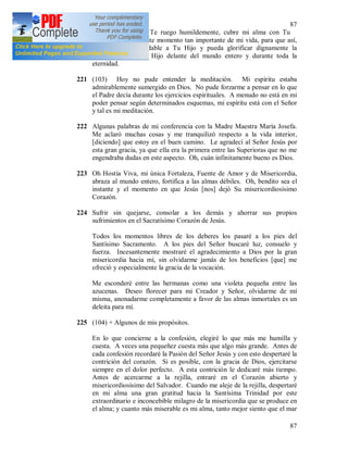 87
87
María, Madre mía, Te ruego humildemente, cubre mi alma con Tu
manto virginal en este momento tan importante de mi vida, para que así,
me haga más agradable a Tu Hijo y pueda glorificar dignamente la
misericordia de Tu Hijo delante del mundo entero y durante toda la
eternidad.
221 (103) Hoy no pude entender la meditación. Mi espíritu estaba
admirablemente sumergido en Dios. No pude forzarme a pensar en lo que
el Padre decía durante los ejercicios espirituales. A menudo no está en mi
poder pensar según determinados esquemas, mi espíritu está con el Señor
y tal es mi meditación.
222 Algunas palabras de mi conferencia con la Madre Maestra María Josefa.
Me aclaró muchas cosas y me tranquilizó respecto a la vida interior,
[diciendo] que estoy en el buen camino. Le agradecí al Señor Jesús por
esta gran gracia, ya que ella era la primera entre las Superioras que no me
engendraba dudas en este aspecto. Oh, cuán infinitamente bueno es Dios.
223 Oh Hostia Viva, mi única Fortaleza, Fuente de Amor y de Misericordia,
abraza al mundo entero, fortifica a las almas débiles. Oh, bendito sea el
instante y el momento en que Jesús [nos] dejó Su misericordiosísimo
Corazón.
224 Sufrir sin quejarse, consolar a los demás y ahorrar sus propios
sufrimientos en el Sacratísimo Corazón de Jesús.
Todos los momentos libres de los deberes los pasaré a los pies del
Santísimo Sacramento. A los pies del Señor buscaré luz, consuelo y
fuerza. Incesantemente mostraré el agradecimiento a Dios por la gran
misericordia hacia mí, sin olvidarme jamás de los beneficios [que] me
ofreció y especialmente la gracia de la vocación.
Me esconderé entre las hermanas como una violeta pequeña entre las
azucenas. Deseo florecer para mi Creador y Señor, olvidarme de mí
misma, anonadarme completamente a favor de las almas inmortales es un
deleita para mí.
225 (104) + Algunos de mis propósitos.
En lo que concierne a la confesión, elegiré lo que más me humilla y
cuesta. A veces una pequeñez cuesta más que algo más grande. Antes de
cada confesión recordaré la Pasión del Señor Jesús y con esto despertaré la
contrición del corazón. Si es posible, con la gracia de Dios, ejercitarse
siempre en el dolor perfecto. A esta contrición le dedicaré más tiempo.
Antes de acercarme a la rejilla, entraré en el Corazón abierto y
misericordiosísimo del Salvador. Cuando me aleje de la rejilla, despertaré
en mi alma una gran gratitud hacia la Santísima Trinidad por este
extraordinario e inconcebible milagro de la misericordia que se produce en
el alma; y cuanto más miserable es mi alma, tanto mejor siento que el mar
 