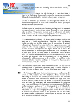 88
88
de la misericordia de Dios me absorbe y me da una enorme fuerza y
fortaleza.
226 Las reglas que desobedezco con más frecuencia: a veces interrumpo el
silencio, no obedezco el llamado de la campanilla, a veces me meto en los
deberes de los demás; haré los máximos esfuerzos para corregirme.
Evitar a las hermanas que murmuran y si no es posible evitarlas, por lo
menos callar en presencia de ellas, dando a entender lo penoso que es para
nosotras escuchar cosas similares.
No hacer caso a las consideraciones humanas, sino que tener en cuenta mi
propia conciencia, el testimonio que me da. Tener a Dios como testigo de
todas las obras. Comportarme ahora y resolver cada asunto mío de tal
modo como quisiera solucionarlo y comportarme en el momento de la
muerte. Por eso en cada asunto siempre tener presente a Dios.
Evitar los supuestos permisos [112]. Relatar a las Superioras aún las cosas
pequeñas, si es posible detalladamente. Fidelidad en las prácticas de
piedad; no pedir con facilidad excepciones de las prácticas de piedad;
callar, excepto durante el recreo; evitar bromas y palabras chistosas que
hacen reír a los demás y rompen el silencio; valorar enormemente (105)
las más pequeñas prescripciones; no dejarse llevar por el frenesí del
trabajo; interrumpir un momento para mirar hacia el cielo; hablar poco con
la gente, pero mucho con Dios; evitar la familiaridad; fijarse poco en
quién está conmigo y quién está en contra; no compartir con otros lo que
he tenido que soportar; evitar de comunicarse en voz alta durante el
trabajo; en los sufrimientos conservar la serenidad y el equilibrio; en los
momentos difíciles recurrir a las llagas de Jesús, en las llagas de Jesús
buscar consuelo, alivio, luz y fuerza.
227 + El las pruebas trataré de ver la amorosa mano de Dios. No hay nada tan
constante como el sufrimiento; él siempre hace fielmente compañía al
alma. Oh Jesús, en el amor hacia Ti no me dejaré superar por nadie.
228 + Oh Jesús, escondido en el Santísimo Sacramento, ves que hoy salgo del
noviciado [113], haciendo los votos perpetuos. Jesús, Tú conoces mi
debilidad y mi pequeñez, por lo tanto desde hoy de modo más particular
paso a Tu noviciado. Sigo siendo novicia, pero novicia Tuya, Jesús, y Tú
serás mi Maestro hasta el último día. Todos los días vendré a Tus pies a
tomar lecciones. No emprenderé sola la más pequeña cosa sin consultarte
antes, como a mi Maestro, Oh Jesús, estoy tan contenta de que Tú Mismo
me hayas atraído y recibido en Tu noviciado, es decir en el Tabernáculo.
Pronunciando los votos perpetuos no me vuelvo en absoluto una religiosa
perfecta no, no. Sigo siendo una pequeña y débil novicia de Jesús y trataré
de alcanzar la perfección como en los primeros días del noviciado,
procurando tener la disposición del alma que tenía en el primer día, en que
se abrió para mi la puerta del convento.
 