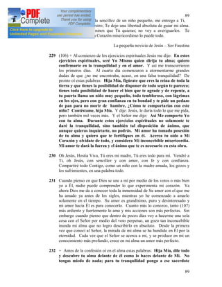 89
89
Con la confianza y la sencillez de un niño pequeño, me entrego a Ti,
Señor Jesús, mi Maestro; Te dejo una libertad absoluta de guiar mi alma.
Guíame por los caminos que Tú quieras; no voy a averiguarlos. Te
seguiré confiada. Tu Corazón misericordioso lo puede todo.
La pequeña novicia de Jesús – Sor Faustina
229 (106) + Al comienzo de los ejercicios espirituales Jesús me dijo: En estos
ejercicios espirituales, seré Yo Mismo quien dirija tu alma; quiero
confirmarte en la tranquilidad y en el amor. Y así me transcurrieron
los primeros días. Al cuarto día comenzaron a atormentarme grandes
dudas de que ¿no me encontraba, acaso, en una falsa tranquilidad? De
pronto oí estas palabras: Hija Mía, figúrate que eres la reina de toda la
tierra y que tienes la posibilidad de disponer de todo según te parezca;
tienes toda posibilidad de hacer el bien que te agrade y de repente, a
tu puerta llama un niño muy pequeño, todo tembloroso, con lágrimas
en los ojos, pero con gran confianza en tu bondad y te pide un pedazo
de pan para no morir de hambre, ¿Cómo te comportarías con este
niño? Contéstame, hija Mía. Y dije: Jesús, le daría todo lo que me pida,
pero también mil veces más. Y el Señor me dijo: Así Me comporto Yo
con tu alma. Durante estos ejercicios espirituales no solamente te
daré la tranquilidad, sino también tal disposición de ánimo, que
aunque quieras inquietarte, no podrás. Mi amor ha tomado posesión
de tu alma y quiero que te fortifiques en él. Acerca tu oído a Mi
Corazón y olvídate de todo, y considera Mi inconcebible misericordia.
Mi amor te dará la fuerza y el ánimo que te es necesario en esta obra.
230 Oh Jesús, Hostia Viva, Tú eres mi madre, Tú eres todo para mí. Vendré a
Ti, oh Jesús, con sencillez y con amor, con fe y con confianza.
Compartiré todo Contigo, como un niño con la madre amada, los gozos y
los sufrimientos, en una palabra todo.
231 Cuando pienso en que Dios se une a mí por medio de los votos o más bien
yo a Él, nadie puede comprender lo que experimenta mi corazón. Ya
ahora Dios me da a conocer toda la inmensidad de Su amor con el que me
ha amado ya antes de los siglos, mientras yo he comenzado a amarlo
solamente en el tiempo. Su amor es grandísimo, puro y desinteresado y
mi amor hacia Él es para conocerlo. Cuanto más lo conozco, tanto (107)
más ardiente y fuertemente lo amo y mis acciones son más perfectas. Sin
embargo cuando pienso que dentro de pocos días voy a hacerme una sola
cosa con el Señor por medio del voto perpetuo, un gozo tan inconcebible
inunda mi alma que no logro describirlo en absoluto. Desde la primera
vez que conocí al Señor, la mirada de mi alma se ha hundido en Él por la
eternidad. Cada vez que el Señor se acerca a mí, y se produce en mí un
conocimiento más profundo, crece en mi alma un amor más perfecto.
232 + Antes de la confesión oí en el alma estas palabras: Hija Mía, dile todo
y descubre tu alma delante de él como lo haces delante de Mi. No
tengas miedo de nada; para tu tranquilidad pongo a ese sacerdote
 