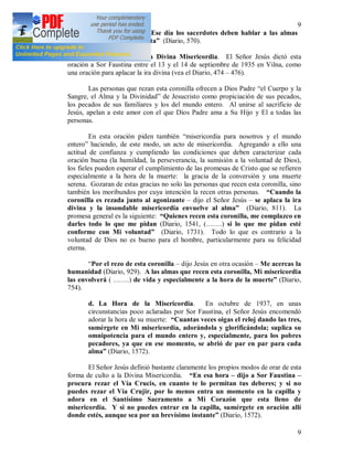 9
9
Fiesta de la Misericordia. Ese día los sacerdotes deben hablar a las almas
sobre Mi misericordia infinita” (Diario, 570).
c. La coronilla a la Divina Misericordia. El Señor Jesús dictó esta
oración a Sor Faustina entre el 13 y el 14 de septiembre de 1935 en Vilna, como
una oración para aplacar la ira divina (vea el Diario, 474 – 476).
Las personas que rezan esta coronilla ofrecen a Dios Padre “el Cuerpo y la
Sangre, el Alma y la Divinidad” de Jesucristo como propiciación de sus pecados,
los pecados de sus familiares y los del mundo entero. Al unirse al sacrificio de
Jesús, apelan a este amor con el que Dios Padre ama a Su Hijo y El a todas las
personas.
En esta oración piden también “misericordia para nosotros y el mundo
entero” haciendo, de este modo, un acto de misericordia. Agregando a ello una
actitud de confianza y cumpliendo las condiciones que deben caracterizar cada
oración buena (la humildad, la perseverancia, la sumisión a la voluntad de Dios),
los fieles pueden esperar el cumplimiento de las promesas de Cristo que se refieren
especialmente a la hora de la muerte: la gracia de la conversión y una muerte
serena. Gozaran de estas gracias no solo las personas que recen esta coronilla, sino
también los moribundos por cuya intención la recen otras personas. “Cuando la
coronilla es rezada junto al agonizante – dijo el Señor Jesús – se aplaca la ira
divina y la insondable misericordia envuelve al alma” (Diario, 811). La
promesa general es la siguiente: “Quienes recen esta coronilla, me complazco en
darles todo lo que me pidan (Diario, 1541, (…….) si lo que me pidan esté
conforme con Mi voluntad” (Diario, 1731). Todo lo que es contrario a la
voluntad de Dios no es bueno para el hombre, particularmente para su felicidad
eterna.
“Por el rezo de esta coronilla – dijo Jesús en otra ocasión – Me acercas la
humanidad (Diario, 929). A las almas que recen esta coronilla, Mi misericordia
las envolverá ( …….) de vida y especialmente a la hora de la muerte” (Diario,
754).
d. La Hora de la Misericordia. En octubre de 1937, en unas
circunstancias poco aclaradas por Sor Faustina, el Señor Jesús encomendó
adorar la hora de su muerte: “Cuantas veces oigas el reloj dando las tres,
sumérgete en Mi misericordia, adorándola y glorificándola; suplica su
omnipotencia para el mundo entero y, especialmente, para los pobres
pecadores, ya que en ese momento, se abrió de par en par para cada
alma” (Diario, 1572).
El Señor Jesús definió bastante claramente los propios modos de orar de esta
forma de culto a la Divina Misericordia. “En esa hora – dijo a Sor Faustina –
procura rezar el Vía Crucis, en cuanto te lo permitan tus deberes; y si no
puedes rezar el Vía Crujir, por lo menos entra un momento en la capilla y
adora en el Santísimo Sacramento a Mi Corazón que esta lleno de
misericordia. Y si no puedes entrar en la capilla, sumérgete en oración allí
donde estés, aunque sea por un brevísimo instante” (Diario, 1572).
 