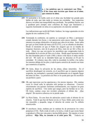90
90
entre Yo y tu alma, y las palabras que te contestará son Mías.
Descubre delante de él las cosas más secretas que tienes en el alma.
Yo le daré luz para que conozca tu alma.
233 Al acercarme a la rejilla sentí en el alma una facilidad tan grande para
hablar de todo, que más tarde yo misma me extrañaba. Sus respuestas
dieron a mi alma una tranquilidad muy profunda. Sus palabras fueron, son
y quedaran para siempre unas columnas de fuego que iluminaron y
seguirán iluminando mi alma en su aspiración a la máxima santidad.
Las indicaciones que recibí del Padre Andrasz, las tengo apuntadas en otra
pagina de este cuaderno [114].
234 Terminada la confesión, mi espíritu se sumergió en Dios y permanecí
orando durante tres horas, y me parecieron unos pocos minutos. Desde
entonces no pongo obstáculos a la gracia que obra en mi alma. Jesús sabía
por qué yo tenía miedo de tratar con Él [115], y no se ofendía en absoluto.
Desde el momento en que el Padre me aseguró que no se trataba de
ningunas ilusiones, sino de la gracia de Dios, trato de ser fiel a Dios en
todo. Ahora veo que son pocos los sacerdotes que comprenden toda la
profundidad de la acción de Dios en el alma. Desde aquel momento tengo
las alas desatadas para el vuelo (108) y deseo volar hacia el ardor mismo
del sol. Mi vuelo no se detendrá hasta que no descanse en Él por la
eternidad. Si volamos muy alto, toda la oscuridad, la niebla y las nubes
las tenemos debajo de los pies y toda la parte sensitiva de nuestro ser tiene
que someterse al espíritu.
235 Oh Jesús, deseo la salvación de las almas, almas inmortales. En el
sacrificio desahogaré mi corazón, en el sacrificio que ni siquiera alguien
sospecha; me anonadaré y quemaré inadvertidamente en el sagrado fuego
del amor de Dios. La presencia de Dios es la ayuda para que mi sacrificio
sea perfecto y puro.
236 Oh, qué equivocas son las apariencias y los juicios injustos. Oh, cuántas
veces la virtud sufre la opresión sólo porque es silenciosa. Convivir
sinceramente con quienes molestan continuamente, eso requiere un gran
espíritu de sacrificio. Uno siente que sangra, pero las heridas no se ven.
Oh Jesús, cuántas cosas nos revelará solamente el último día. ¡Que
alegría! De nuestros esfuerzos no se pierde nada.
237 La Hora Santa. En esta hora de adoración conocí todo el abismo de mi
miseria. Todo lo que hay de bueno en mi, es Tuyo, Señor, pero como soy
tan miserable y pequeña, tengo el derecho de contar con Tu infinita
misericordia.
238 El anochecer, Jesús, mañana por la mañana he de pronunciar los votos
perpetuos [116]. Pedí a todo el cielo y la tierra, y todo lo que existe llamé
a agradecer a Dios por esta gran e inconcebible gracia. De repente oí estas
palabras: Hija Mía, tu corazón es el cielo para Mí. Todavía un
 
