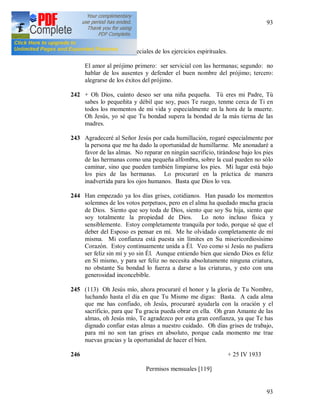 93
93
+
241 JMJ. Propósitos especiales de los ejercicios espirituales.
El amor al prójimo primero: ser servicial con las hermanas; segundo: no
hablar de los ausentes y defender el buen nombre del prójimo; tercero:
alegrarse de los éxitos del prójimo.
242 + Oh Dios, cuánto deseo ser una niña pequeña. Tú eres mi Padre, Tú
sabes lo pequeñita y débil que soy, pues Te ruego, tenme cerca de Ti en
todos los momentos de mi vida y especialmente en la hora de la muerte.
Oh Jesús, yo sé que Tu bondad supera la bondad de la más tierna de las
madres.
243 Agradeceré al Señor Jesús por cada humillación, rogaré especialmente por
la persona que me ha dado la oportunidad de humillarme. Me anonadaré a
favor de las almas. No reparar en ningún sacrificio, tirándose bajo los pies
de las hermanas como una pequeña alfombra, sobre la cual pueden no sólo
caminar, sino que pueden también limpiarse los pies. Mi lugar está bajo
los pies de las hermanas. Lo procuraré en la práctica de manera
inadvertida para los ojos humanos. Basta que Dios lo vea.
244 Han empezado ya los días grises, cotidianos. Han pasado los momentos
solemnes de los votos perpetuos, pero en el alma ha quedado mucha gracia
de Dios. Siento que soy toda de Dios, siento que soy Su hija, siento que
soy totalmente la propiedad de Dios. Lo noto incluso física y
sensiblemente. Estoy completamente tranquila por todo, porque sé que el
deber del Esposo es pensar en mí. Me he olvidado completamente de mí
misma. Mi confianza está puesta sin límites en Su misericordiosísimo
Corazón. Estoy continuamente unida a Él. Veo como si Jesús no pudiera
ser feliz sin mí y yo sin Él. Aunque entiendo bien que siendo Dios es feliz
en Sí mismo, y para ser feliz no necesita absolutamente ninguna criatura,
no obstante Su bondad lo fuerza a darse a las criaturas, y esto con una
generosidad inconcebible.
245 (113) Oh Jesús mío, ahora procuraré el honor y la gloria de Tu Nombre,
luchando hasta el día en que Tu Mismo me digas: Basta. A cada alma
que me has confiado, oh Jesús, procuraré ayudarla con la oración y el
sacrificio, para que Tu gracia pueda obrar en ella. Oh gran Amante de las
almas, oh Jesús mío, Te agradezco por esta gran confianza, ya que Te has
dignado confiar estas almas a nuestro cuidado. Oh días grises de trabajo,
para mí no son tan grises en absoluto, porque cada momento me trae
nuevas gracias y la oportunidad de hacer el bien.
246 + 25 IV 1933
Permisos mensuales [119]
 