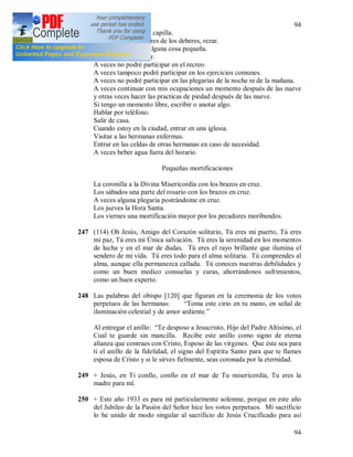 94
94
Pasando, entrar en la capilla.
En los momentos libres de los deberes, rezar.
Tomar, dar, prestar alguna cosa pequeña.
Almorzar y merendar.
A veces no podré participar en el recreo.
A veces tampoco podré participar en los ejercicios comunes.
A veces no podré participar en las plegarias de la noche ni de la mañana.
A veces continuar con mis ocupaciones un momento después de las nueve
y otras veces hacer las practicas de piedad después de las nueve.
Si tengo un momento libre, escribir o anotar algo.
Hablar por teléfono.
Salir de casa.
Cuando estoy en la ciudad, entrar en una iglesia.
Visitar a las hermanas enfermas.
Entrar en las celdas de otras hermanas en caso de necesidad.
A veces beber agua fuera del horario.
Pequeñas mortificaciones
La coronilla a la Divina Misericordia con los brazos en cruz.
Los sábados una parte del rosario con los brazos en cruz.
A veces alguna plegaria postrándome en cruz.
Los jueves la Hora Santa.
Los viernes una mortificación mayor por los pecadores moribundos.
247 (114) Oh Jesús, Amigo del Corazón solitario, Tú eres mi puerto, Tú eres
mi paz, Tú eres mi Única salvación. Tú eres la serenidad en los momentos
de lucha y en el mar de dudas. Tú eres el rayo brillante que ilumina el
sendero de mi vida. Tú eres todo para el alma solitaria. Tú comprendes al
alma, aunque ella permanezca callada. Tú conoces nuestras debilidades y
como un buen medico consuelas y curas, ahorrándonos sufrimientos,
como un buen experto.
248 Las palabras del obispo [120] que figuran en la ceremonia de los votos
perpetuos de las hermanas: “Toma este cirio en tu mano, en señal de
iluminación celestial y de amor ardiente.”
Al entregar el anillo: “Te desposo a Jesucristo, Hijo del Padre Altísimo, el
Cual te guarde sin mancilla. Recibe este anillo como signo de eterna
alianza que contraes con Cristo, Esposo de las vírgenes. Que éste sea para
ti el anillo de la fidelidad, el signo del Espíritu Santo para que te llames
esposa de Cristo y si le sirves fielmente, seas coronada por la eternidad.
249 + Jesús, en Ti confío, confío en el mar de Tu misericordia, Tu eres la
madre para mí.
250 + Este año 1933 es para mí particularmente solemne, porque en este año
del Jubileo de la Pasión del Señor hice los votos perpetuos. Mi sacrificio
lo he unido de modo singular al sacrificio de Jesús Crucificado para así
 