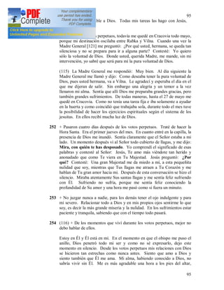 95
95
hacerme más agradable a Dios. Todas mis tareas las hago con Jesús,
por Jesús y en Jesús.
251 Después de los votos perpetuos, todavía me quedé en Cracovia todo mayo,
porque mi destinación oscilaba entre Rabka y Vilna. Cuando una vez la
Madre General [121] me preguntó: ¿Por qué usted, hermana, se queda tan
silenciosa y no se prepara para ir a alguna parte? Contesté: Yo quiero
sólo la voluntad de Dios. Donde usted, querida Madre, me mande, sin mi
intervención, yo sabré que será para mí la pura voluntad de Dios.
(115) La Madre General me respondió: Muy bien. Al día siguiente la
Madre General me llamó y dijo: Como deseaba tener la pura voluntad de
Dios, pues usted hermana, va a Vilna. Le agradecí y esperaba el día en el
que me dijeran de salir. Sin embargo una alegría y un temor a la vez
llenaron mi alma. Sentía que allí Dios me preparaba grandes gracias, pero
también grandes sufrimientos. De todas maneras, hasta el 27 de mayo me
quedé en Cracovia. Como no tenía una tarea fija e iba solamente a ayudar
en la huerta y como coincidió que trabajaba sola, durante todo el mes tuve
la posibilidad de hacer los ejercicios espirituales según el sistema de los
jesuitas. En ellos recibí mucha luz de Dios.
252 + Pasaron cuatro días después de los votos perpetuos. Traté de hacer la
Hora Santa. Era el primer jueves del mes. En cuanto entré en la capilla, la
presencia de Dios me inundó. Sentía claramente que el Señor estaba a mi
lado. Un momento después vi al Señor todo cubierto de llagas, y me dijo:
Mira, con quién te has desposado. Yo comprendí el significado de esas
palabras y contesté al Señor: Jesús, Te amo más viéndote tan herido y
anonadado que como Te viera en Tu Majestad. Jesús preguntó: ¿Por
qué? Contesté: Una gran Majestad me da miedo a mí, a esta pequeñita
nulidad que soy, mientras que Tus llagas me atraen a Tu Corazón y me
hablan de Tu gran amor hacia mi. Después de esta conversación se hizo el
silencio. Miraba atentamente Sus santas llagas y me sentía feliz sufriendo
con Él. Sufriendo no sufría, porque me sentía feliz conociendo la
profundidad de Su amor y una hora me pasó como si fuera un minuto.
253 + No juzgar nunca a nadie, para los demás tener el ojo indulgente y para
mi severo. Relacionar todo a Dios y en mis propios ojos sentirme lo que
soy, es decir la más grande miseria y la nulidad. En los sufrimientos estar
paciente y tranquila, sabiendo que con el tiempo todo pasará.
254 (116) + De los momentos que viví durante los votos perpetuos, mejor no
debo hablar de ellos.
Estoy en Él y Él está en mí. En el momento en que el obispo me puso el
anillo, Dios penetró todo mi ser y como no sé expresarlo, dejo este
momento en silencio. Desde los votos perpetuos mis relaciones con Dios
se hicieron tan estrechas como nunca antes. Siento que amo a Dios y
siento también que Él me ama. Mi alma, habiendo conocido a Dios, no
sabría vivir sin Él. Me es más agradable una hora a los pies del altar,
 