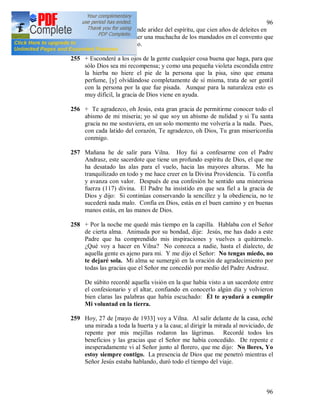 96
96
pasada en la más grande aridez del espíritu, que cien años de deleites en
el mundo. Prefiero ser una muchacha de los mandados en el convento que
una reina en el mundo.
255 + Esconderé a los ojos de la gente cualquier cosa buena que haga, para que
sólo Dios sea mi recompensa; y como una pequeña violeta escondida entre
la hierba no hiere el pie de la persona que la pisa, sino que emana
perfume, [y] olvidándose completamente de sí misma, trata de ser gentil
con la persona por la que fue pisada. Aunque para la naturaleza esto es
muy difícil, la gracia de Dios viene en ayuda.
256 + Te agradezco, oh Jesús, esta gran gracia de permitirme conocer todo el
abismo de mi miseria; yo sé que soy un abismo de nulidad y si Tu santa
gracia no me sostuviera, en un solo momento me volvería a la nada. Pues,
con cada latido del corazón, Te agradezco, oh Dios, Tu gran misericordia
conmigo.
257 Mañana he de salir para Vilna. Hoy fui a confesarme con el Padre
Andrasz, este sacerdote que tiene un profundo espíritu de Dios, el que me
ha desatado las alas para el vuelo, hacia las mayores alturas. Me ha
tranquilizado en todo y me hace creer en la Divina Providencia. Tú confía
y avanza con valor. Después de esa confesión he sentido una misteriosa
fuerza (117) divina. El Padre ha insistido en que sea fiel a la gracia de
Dios y dijo: Si continúas conservando la sencillez y la obediencia, no te
sucederá nada malo. Confía en Dios, estás en el buen camino y en buenas
manos estás, en las manos de Dios.
258 + Por la noche me quedé más tiempo en la capilla. Hablaba con el Señor
de cierta alma. Animada por su bondad, dije: Jesús, me has dado a este
Padre que ha comprendido mis inspiraciones y vuelves a quitármelo.
¿Qué voy a hacer en Vilna? No conozca a nadie, hasta el dialecto, de
aquella gente es ajeno para mi. Y me dijo el Señor: No tengas miedo, no
te dejaré sola. Mi alma se sumergió en la oración de agradecimiento por
todas las gracias que el Señor me concedió por medio del Padre Andrasz.
De súbito recordé aquella visión en la que había visto a un sacerdote entre
el confesionario y el altar, confiando en conocerlo algún día y volvieron
bien claras las palabras que había escuchado: Él te ayudará a cumplir
Mi voluntad en la tierra.
259 Hoy, 27 de [mayo de 1933] voy a Vilna. Al salir delante de la casa, eché
una mirada a toda la huerta y a la casa; al dirigir la mirada al noviciado, de
repente por mis mejillas rodaron las lágrimas. Recordé todos los
beneficios y las gracias que el Señor me había concedido. De repente e
inesperadamente vi al Señor junto al florero, que me dijo: No llores, Yo
estoy siempre contigo. La presencia de Dios que me penetró mientras el
Señor Jesús estaba hablando, duró todo el tiempo del viaje.
 