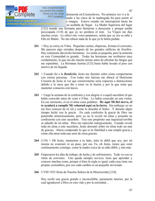 97
97
260 Tenía el permiso de detenerme en Czestochowa. Por primera vez vi a la
Santísima Virgen cuando a las cinco de la madrugada fui para asistir al
descubrimiento de la imagen. Estuve orando sin interrupción hasta las
once y me parecía que acababa de llegar. La Madre Superiora del lugar
[122] mandó una hermana para llamarme a desayunar y porque estaba
preocupada (118) de que yo no perdiera el tren. La Virgen me dijo
muchas cosas. Le ofrecí mis votos perpetuos, sentía que yo era su niña y
Ella mi Madre. No me rehusó nada de lo que yo le había pedido.
261 + Hoy ya estoy en Vilna. Pequeñas casitas, dispersas, forman el convento.
Me parecen algo extrañas después de los grandes edificios de Józefów.
Hay solamente dieciocho hermanas. La casita es pequeña, pero la armonía
en esta Comunidad es grande. Todas las hermanas me recibieron muy
cordialmente, lo que me dio mucho ánimo antes de afrontar las fatigas que
me esperaban. La Hermana Justina [123] hasta había lavado el piso con
motivo de mi llegada.
262 + Cuando fui a la Bendición, Jesús me iluminó sobre cómo comportarme
con ciertas personas. Con todas mis fuerzas me abracé al Dulcísimo
Corazón de Jesús al ver que exteriormente sería expuesta a distracciones
debido a la tarea que iba a tener en la huerta y por la que tenía que
mantener contactos con laicos.
263 + Llegó la semana de la confesión y con alegría vi a aquel sacerdote al que
había conocido antes de venir a Vilna. Lo había conocido en una visión.
En ese momento, oí en el alma estas palabras: He aquí Mi fiel siervo, él
te ayudará a cumplir Mi voluntad aquí en la tierra. Sin embargo yo no
me hice conocer de él, tal y como lo deseaba el Señor. Y durante algún
tiempo luché con la gracia. En cada confesión la gracia de Dios me
penetraba misteriosamente, pero yo no le revelé mi alma y pensaba no
confesarme con este sacerdote. Tras este propósito una inquietud terrible
se adueñó de mi alma. Dios me reprochó enérgicamente. Cuando revelé
toda mi alma a este sacerdote, Jesús derramó sobre mi alma todo un mar
de gracias. Ahora comprendo lo que es la fidelidad a una simple gracia y
cómo ella atrae toda una serie de otras gracias.
264 (119) + Oh Jesús, mantenme a tu lado, mira lo débil que soy, por mí
misma no avanzaré ni un paso, por eso Tu, oh Jesús, tienes que estar
continuamente conmigo, como la madre cerca de su niño débil, y aún más.
265 Empezaron los días de trabajo, de lucha y de sufrimientos. Todo va con su
ritmo de convento. Uno queda siempre novicio, tiene que aprender y
conocer muchas cosas, porque si bien la regla es igual, cada casa tiene sus
propias costumbres, por eso cada cambio es un pequeño noviciado.
266 5 VIII 1933 fiesta de Nuestra Señora de la Misericordia [124].
Hoy recibí una gracia grande e inconcebible, puramente interior, por la
cual agradeceré a Dios en esta vida y por la eternidad…
 