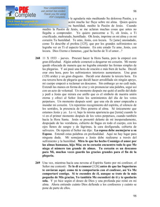 98
98
267 Jesús me dijo que yo le agradaría más meditando Su dolorosa Pasión, y a
través de esta meditación mucha luz fluye sobre mi alma. Quien quiera
aprender la verdadera humildad, medite la Pasión de Jesús. Cuando
medito la Pasión de Jesús, se me aclaran muchas cosas que antes no
llegaba a comprender. Yo quiero parecerme a Ti, oh Jesús, a Ti
crucificado, maltratado, humillado. Oh Jesús, imprime en mi alma y en mi
corazón Tu humildad. Te amo, Jesús, con locura. Te [amo] anonadado,
como Te describe el profeta [125], que por los grandes sufrimientos no
lograba ver en Ti el aspecto humano. En este estado Te amo, Jesús, con
locura. Dios Eterno e Inmenso, ¿qué ha hecho de Ti el amor...?
268 11 X 1933 – jueves. Procuré hacer la Hora Santa, pero la empecé con
gran dificultad. Algún anhelo comenzó a desgarrar mi corazón. Mi mente
quedó ofuscada de manera que no lograba entender las formas simples de
las plegarias. Y así pasó una hora de oración o más bien de lucha. Decidí
orar otra hora, pero los sufrimientos interiores aumentaron. Una gran
(120) aridez y un gran disgusto. Decidí orar durante la tercera hora. En
esa tercera hora de plegaria que decidí hacer arrodillada sin ningún apoyo,
mi cuerpo empezó a reclamar un descanso. Sin embargo yo no cedí nada.
Extendí las manos en forma de cruz y sin pronunciar una palabra, seguí así
con un acto de voluntad. Un momento después me quité el anillo del dedo
y pedí a Jesús que mirara ese anillo que es el símbolo de nuestra unión
eterna y ofrecí al Señor Jesús los sentimientos del día de los votos
perpetuos. Un momento después sentí que una ola de amor empezaba a
inundar mi corazón. Un repentino recogimiento del espíritu, el silencio de
los sentidos, la presencia de Dios penetra al alma. Sé únicamente que
estamos Jesús y yo. Lo vi, bajo la misma apariencia que [tenia] cuando lo
vi en el primer momento después de los votos perpetuos, cuando también
hacía la Hora Santa. Jesús se presentó delante de mí inesperadamente,
despojado de las vestiduras, cubierto de llagas en todo el cuerpo, con los
ojos llenos de sangre y de lágrimas, la cara desfigurada, cubierta de
salivazos. De repente el Señor me dijo: La esposa debe asemejarse a su
Esposo. Entendí estas palabras en profundidad. Aquí no hay lugar para
ninguna duda. Mi semejanza a Jesús debe realizarse a través del
sufrimiento y la humildad. Mira lo que ha hecho Conmigo el amor por
las almas humanas, hija Mía; en tu corazón encuentro todo lo que Me
niega el número tan grande de almas. Tu corazón es un descanso
para Mí, muchas veces guardo las gracias grandes para el fin de la
plegaria.
269 Una vez, mientras hacía una novena al Espíritu Santo por mi confesor, el
Señor me contestó: Te lo di a conocer [126] antes de que las Superioras
te enviaran aquí; como tú te comportarás con el confesor, así Yo Me
comportaré contigo. Si te escondes de él, aunque se trate de la más
pequeña de Mis gracias, Yo también Me esconderé de ti y te quedarás
sola. Y yo hice según el deseo de Dios y una profunda paz reinó en mi
alma. Ahora entiendo cuánto Dios defiende a los confesores y cuánto se
pone de parte de ellos.
 