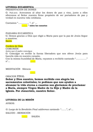 LITURGIA EUCARISTICA
PRESENTACIÓN DE DONES
G: Pod.sent. Acercamos al altar los dones de pan y vino, junto a ellos
ofrecemos al Señor nuestro firme propósito de ser portadores de paz y
verdad en nuestra vida cotidiana.
Cantamos “…………… ”, n° …
....... * salen las canastas
PLEGARIA EUCARISTICA
G: Demos gracias a Dios que eligió a María para que la paz de Jesús llegue
a nosotros.
Santo
Cordero de Dios
COMUNIÓN
Antes que el padre comulgue
G: Comulgar es recibir la fuerza liberadora que nos ofrece Jesús para
hacerla vida en nuestro corazón.
Con la misma humildad de María, vayamos a recibirlo cantando “…………...”
n°... …….
MEDITACIÓN Silencio
….…
ORACION FINAL
Señor y Dios nuestro, hemos recibido con alegría los
sacramentos celestiales; te pedimos que nos ayuden a
alcanzar la vida eterna a cuantos nos gloriamos de proclamar
a María, siempre Virgen Madre de tu Hijo y Madre de la
Iglesia. Por Jesucristo, nuestro Señor.
LITURGIA DE LA MISIÓN
AVISOS:
G: Luego de la Bendición Final saldremos cantando “…….”, nº…
SALUDO - BENDICIÓN
....... SALIDA
 