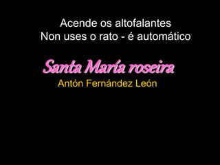 Acende os altofalantes
Non uses o rato - é automático
Santa María roseira
Antón Fernández León
 
