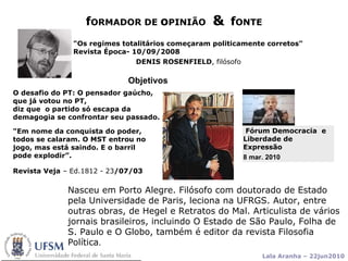f ORMADOR DE  o PINIÃO  &   f ONTE Objetivos "Os regimes totalitários começaram politicamente corretos"  Revista Época- 10/09/2008  DENIS ROSENFIELD , filósofo   Nasceu em Porto Alegre. Filósofo com doutorado de Estado pela Universidade de Paris, leciona na UFRGS. Autor, entre outras obras, de Hegel e Retratos do Mal. Articulista de vários jornais brasileiros, incluindo O Estado de São Paulo, Folha de S. Paulo e O Globo, também é editor da revista Filosofia Política .  O desafio do PT: O pensador gaúcho, que já votou no PT, diz que  o partido   só escapa da demagogia se confrontar seu passado.  Fórum Democracia  e  Liberdade de Expressão 8 mar. 2010   "Em nome da conquista do poder, todos se calaram. O MST entrou no jogo, mas está saindo. E o barril pode explodir”. Revista Veja  – Ed.1812 - 23 /07/03   