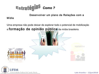Desenvolver um plano de Relações com a Mídia  Uma empresa não pode deixar de explorar todo o potencial de mobilização e  formação de opinião pública  da mídia brasileira .  Como ?   Estratégias 