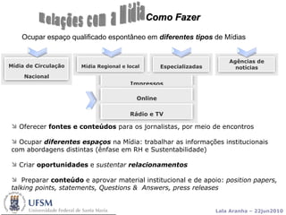 Como Fazer Ocupar espaço qualificado espontâneo em  diferentes tipos  de Mídias Oferecer  fontes e conteúdos  para os jornalistas, por meio de encontros  Ocupar   diferentes espaços   na Mídia:   trabalhar as informações institucionais  com abordagens distintas (ênfase em RH e Sustentabilidade) Criar  oportunidades  e  sustentar  relacionamentos Preparar  conteúdo  e aprovar material institucional e de apoio:  position papers,  talking points, statements, Questions &  Answers, press releases Relações com a Mídia Impressos Mídia de Circulação Nacional Mídia Regional e local Especializadas Agências de notícias Online Rádio e TV 