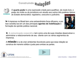 Construindo A imprensa no Brasil tem uma extraordinária força difusora, e por isso constitui-se em um dos principais  agentes de mobilização  e formação da opinião pública nacional .  O  quarto poder  é uma expressão criada para qualificar, de modo livre, o poder da mídia ou do jornalismo em alusão aos outros três poderes típicos do Estado democrático: legislativo, executivo e judiciário .  A comunicação corporativa   tem como uma de suas missões desenvolver e administrar o relacionamento de seu  cliente com os vários segmentos da imprensa. A  missão  é a de criar ambientes favoráveis para que essa relação se construa de maneira sólida e justa para ambas as partes.  Relações 