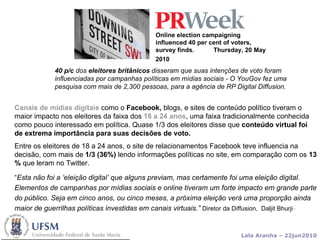 Online election campaigning influenced 40 per cent of voters, survey finds.  Thursday, 20 May 2010   Canais de mídias digitais  como o  Facebook,  blogs, e sites de conteúdo político tiveram o maior impacto nos eleitores da faixa dos  18 a 24 anos , uma faixa tradicionalmente conhecida como pouco interessado em política. Quase 1/3 dos eleitores disse que  conteúdo virtual foi de extrema importância para suas decisões de voto. Entre os eleitores de 18 a 24 anos, o site de relacionamentos Facebook teve influencia na decisão, com mais de  1/3 (36%)  lendo informações políticas no site, em comparação com os  13 %  que leram no Twitter. “ Esta não foi a ‘eleição digital’ que alguns previam, mas certamente foi uma eleição digital. Elementos de campanhas por mídias sociais e online tiveram um forte impacto em grande parte do público. Seja em cinco anos, ou cinco meses, a próxima eleição verá uma proporção ainda maior de guerrilhas políticas investidas em canais virtuais.”   Diretor da Diffusion,  Daljit Bhurji  :  40 p/c  dos  eleitores britânicos  disseram que suas intenções de voto foram influenciadas por campanhas políticas em mídias sociais - O YouGov fez uma pesquisa com mais de 2,300 pessoas, para a agência de RP Digital Diffusion . 