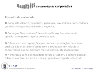 da comunicação  corporativa Resultados Respeito da sociedade Conquista clientes, acionistas, parceiros, investidores, fornecedores, gerando alianças institucionais e negócios;  Consegue “boa vontade” de certos públicos formadores de opinião: abre portas, aporta credibilidade; Diferencial: as corporações que praticam as relações com seus públicos são mais identificadas com a sociedade, em relação a concorrentes que se mostram mais distantes, até inacessíveis.  A interação com a comunidade revela o “saber”, a cultura popular, talentos em diversas áreas – design genuíno e esporte sobretudo. 