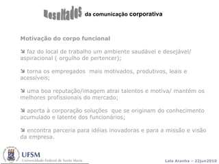 da comunicação  corporativa Resultados Motivação do corpo funcional faz do local de trabalho um ambiente saudável e desejável/ aspiracional ( orgulho de pertencer);  torna os empregados  mais motivados, produtivos, leais e  acessíveis; uma boa reputação/imagem atrai talentos e motiva/ mantém os melhores profissionais do mercado; aporta à corporação soluções  que se originam do conhecimento acumulado e latente dos funcionários; encontra parceria para idéias inovadoras e para a missão e visão da empresa.  
