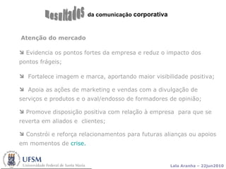 da comunicação  corporativa Resultados Atenção do mercado Evidencia os pontos fortes da empresa e reduz o impacto dos pontos frágeis; Fortalece imagem e marca, aportando maior visibilidade positiva; Apoia as ações de marketing e vendas com a divulgação de serviços e produtos e o aval/endosso de formadores de opinião;  Promove disposição positiva com relação à empresa  para que se reverta em aliados e  clientes; Constrói e reforça relacionamentos para futuras alianças ou apoios em momentos de  crise. 