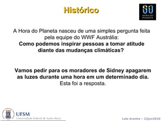 A Hora do Planeta nasceu de uma simples pergunta feita pela equipe do WWF Austrália: Como podemos inspirar pessoas a tomar atitude diante das mudanças climáticas?  Histórico Vamos pedir para os moradores de Sidney apagarem as luzes durante uma hora em um determinado dia. Esta foi a resposta. 