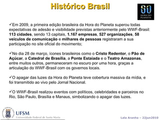 Histórico Brasil Em 2009, a primeira edição brasileira da Hora do Planeta superou todas expectativas de adesão e visibilidade previstas anteriormente pelo WWF-Brasil:  113 cidades , sendo 13 capitais,  1.167 empresas ,  527 organizações ,  58 veículos de comunicação  e  milhares de pessoas  registraram a sua participação no site oficial do movimento;  No dia 28 de março, ícones brasileiros como o  Cristo Redentor , o  Pão de Açúcar , a  Catedral de Brasília , a  Ponte Estaiada  e o  Teatro Amazonas , entre muitos outros, permaneceram no escuro por uma hora, graças a articulação do WWF-Brasil com os governos locais. O apagar das luzes da Hora do Planeta teve cobertura massiva da mídia, e foi transmitido ao vivo pelo Jornal Nacional. O WWF-Brasil realizou eventos com políticos, celebridades e parceiros no Rio, São Paulo, Brasília e Manaus, simbolizando o apagar das luzes.  