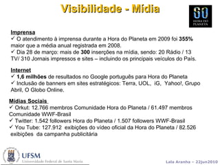 Visibilidade - Mídia Internet 1,6 milhões  de resultados no Google português para Hora do Planeta Inclusão de banners em sites estratégicos: Terra, UOL,  iG,  Yahoo!, Grupo Abril, O Globo Online. Imprensa O atendimento à imprensa durante a Hora do Planeta em 2009 foi  355%  maior que a média anual registrada em 2008. Dia 28 de março: mais de  300  inserções na mídia, sendo: 20 Rádio / 13 TV/ 310 Jornais impressos e sites – incluindo os principais veículos do País. Mídias Sociais  Orkut: 12.766 membros Comunidade Hora do Planeta / 61.497 membros  Comunidade WWF-Brasil Twitter: 1.542 followers Hora do Planeta / 1.507 followers WWF-Brasil You Tube: 127.912  exibições do vídeo oficial da Hora do Planeta / 82.526  exibições  da campanha publicitária 