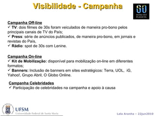 Visibilidade - Campanha Campanha On-line Kit de Mobilização:  disponível para mobilização on-line em diferentes formatos; Banners:  Inclusão de banners em sites estratégicos: Terra, UOL,  iG,  Yahoo!, Grupo Abril, O Globo Online. Campanha Off-line TV : dois filmes de 30s foram veiculados de maneira pro-bono pelos principais canais de TV do País;  Press : série de anúncios publicados, de maneira pro-bono, em jornais e revistas do País, Rádio : spot de 30s com Lenine. Campanha Celebridades Participação de celebridades na campanha e apoio à causa 