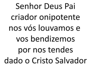 Senhor Deus Pai
 criador onipotente
 nos vós louvamos e
   vos bendizemos
   por nos tendes
dado o Cristo Salvador
 