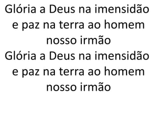 Glória a Deus na imensidão
 e paz na terra ao homem
        nosso irmão
Glória a Deus na imensidão
 e paz na terra ao homem
        nosso irmão
 
