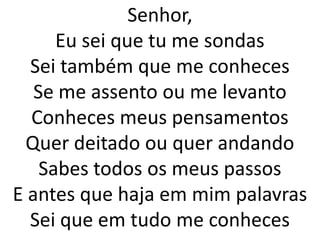 Senhor,
      Eu sei que tu me sondas
  Sei também que me conheces
   Se me assento ou me levanto
  Conheces meus pensamentos
 Quer deitado ou quer andando
    Sabes todos os meus passos
E antes que haja em mim palavras
  Sei que em tudo me conheces
 
