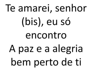 Te amarei, senhor
    (bis), eu só
     encontro
 A paz e a alegria
 bem perto de ti
 