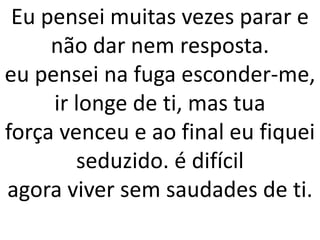 Eu pensei muitas vezes parar e
     não dar nem resposta.
eu pensei na fuga esconder-me,
     ir longe de ti, mas tua
força venceu e ao final eu fiquei
        seduzido. é difícil
agora viver sem saudades de ti.
 