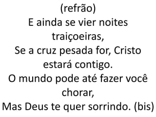 (refrão)
     E ainda se vier noites
          traiçoeiras,
  Se a cruz pesada for, Cristo
        estará contigo.
 O mundo pode até fazer você
            chorar,
Mas Deus te quer sorrindo. (bis)
 