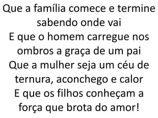 Que a família comece e termine
       sabendo onde vai
 E que o homem carregue nos
   ombros a graça de um pai
 Que a mulher seja um céu de
  ternura, aconchego e calor
  E que os filhos conheçam a
   força que brota do amor!
 