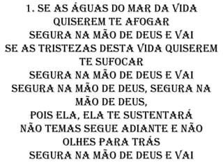 1. Se as águas do mar da vida
          quiserem te afogar
     Segura na mão de Deus e vai
Se as tristezas desta vida quiserem
              te sufocar
     Segura na mão de Deus e vai
 Segura na mão de Deus, segura na
              mão de Deus,
     pois ela, ela te sustentará
   Não temas segue adiante e não
           olhes para trás
     Segura na mão de Deus e vai
 