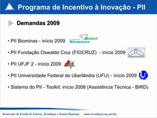 Programa de Incentivo à Inovação - PII

    Demandas 2009

                                     Biotech
• PII Biominas - início 2009

• PII Fundação Oswaldo Cruz (FIOCRUZ) - início 2009

• PII UFJF 2 - início 2009

• PII Universidade Federal de Uberlândia (UFU) - início 2009

• Sistema do PII - Toolkit: início 2008 (Assistência Técnica - BIRD)
 