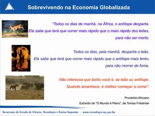 Sobrevivendo na Economia Globalizada

             “Todos os dias de manhã, na África, o antílope desperta.
Ele sabe que terá que correr mais rápido que o mais rápido dos leões,
                                                     para não ser morto.


                         Todos os dias, pela manhã, desperta o leão.
  Ele sabe que terá que correr mais rápido que o antílope mais lento,
                                              para não morrer de fome.


                 Não interessa que bicho você é, se leão ou antílope.
                     Quando amanhece, é melhor começar a correr”.

                                                            Provérbio Africano
                             Extraído de “O Mundo é Plano”, de Tomas Friedman
 