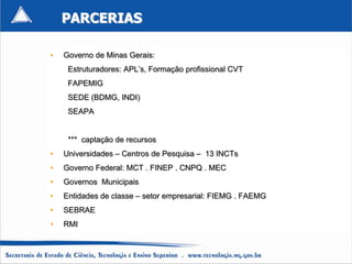 PARCERIAS

•   Governo de Minas Gerais:
     Estruturadores: APL’s, Formação profissional CVT
     FAPEMIG
     SEDE (BDMG, INDI)
     SEAPA


     *** captação de recursos
•   Universidades – Centros de Pesquisa – 13 INCTs
•   Governo Federal: MCT . FINEP . CNPQ . MEC
•   Governos Municipais
•   Entidades de classe – setor empresarial: FIEMG . FAEMG
•   SEBRAE
•   RMI
 