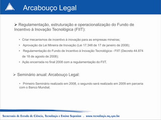 Arcabouço Legal

 Regulamentação, estruturação e operacionalização do Fundo de
Incentivo à Inovação Tecnológica (FIIT):

   • Criar mecanismos de incentivo à inovação para as empresas mineiras;
   • Aprovação da Lei Mineira de Inovação (Lei 17.348 de 17 de janeiro de 2008);
   • Regulamentação do Fundo de Incentivo à Inovação Tecnológica - FIIT (Decreto 44.874
     de 18 de agosto de 2008);
   • Ação encerrada no final 2008 com a regulamentação do FIIT.



 Seminário anual: Arcabouço Legal:

   • Primeiro Seminário realizado em 2008, o segundo será realizado em 2009 em parceria
   com o Banco Mundial;
 