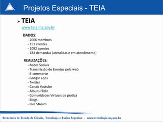 Projetos Especiais - TEIA
   TEIA
    www.teia.mg.gov.br
    DADOS:
       - 2066 membros
       - 151 clientes
       - 1092 agentes
       - 184 demandas (atendidas e em atendimento)

     REALIZAÇÕES:
       - Redes Sociais
       - Transmissão de Eventos pela web
       - E-commerce
       - Google apps
       - Twitter
       - Canais Youtube
       - Álbuns Flickr
       - Comunidades Virtuais de prática
       - Blogs
       - Live Stream
 