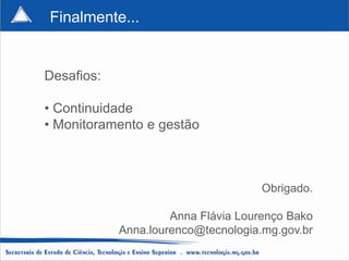 Finalmente...


Desafios:

• Continuidade
• Monitoramento e gestão



                                     Obrigado.

                     Anna Flávia Lourenço Bako
            Anna.lourenco@tecnologia.mg.gov.br
 