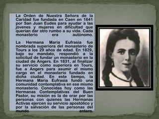  La Orden de Nuestra Señora de la
Caridad fue fundada en Caen en 1641
por San Juan Eudes para ayudar a las
jóvenes y mujeres en dificultad que
querían dar otro rumbo a su vida. Cada
monasterio era autónomo.
La Hermana María Eufrasia fue
nombrada superiora del monasterio de
Tours a los 29 años de edad. En 1829,
bajo su mandato, respondió a la
solicitud de fundar un monasterio en la
ciudad de Angers. En 1831, al finalizar
su servicio como superiora en Tours,
fue a Angers para asumir el mismo
cargo en el monasterio fundado en
dicha ciudad. En este tiempo, la
Hermana María Eufrasia fundó una
comunidad contemplativa en ese mismo
monasterio. Conocidas hoy como las
Hermanas Contemplativas del Buen
Pastor, su misión es la de orar por las
personas con quienes las Hermanas
Activas ejercen su servicio apostólico y
por la salvación de las personas del
mundo entero.
 