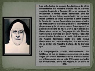  Las solicitudes de nuevas fundaciones de otros
monasterios de Nuestra Señora de la Caridad
seguían llegando a Angers. Al verse incapaz de
responder a todas estas demandas con los
recursos de un único monasterio, la Hermana
María Eufrasia se sintió inspirada a pedir a Roma
la fundación de un Generalato que uniera todos
los monasterios e hiciera posible el intercambio
de personal y de otros recursos. Roma aprobó su
petición en enero de 1835. Con la aprobación del
Generalato nació la Congregación de Nuestra
Señora de la Caridad del Buen Pastor. Todas las
comunidades fundadas a partir del monasterio
de Angers formaron parte de este nuevo
Generalato, así como cualquier otro monasterio
de la Orden de Nuestra Señora de la Caridad
que quiso unirse.
La Congregación creció enormemente. Sin
teléfono, ni fax, ni correo electrónico, sin poder
viajar por avión, Hermana María Eufrasia fundó
en el transcurso de su vida 110 casas en todos
los continentes. Murió en Angers, el 24 abril de
1868.
 