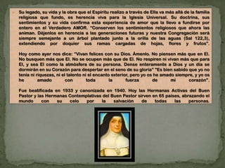  Su legado, su vida y la obra que el Espíritu realizo a través de Ella va más allá de la familia
religiosa que fundo, es herencia viva para la Iglesia Universal. Su doctrina, sus
sentimientos y su vida confirma esta experiencia de amor que la llevo a fundirse por
entero en el Verdadero AMOR. “Conserven los sentimientos religiosos que ahora las
animan. Déjenlos en herencia a las generaciones futuras y nuestra Congregación será
siempre semejante a un árbol plantado junto a la orilla de las aguas (Sal 122,3),
extendiendo por doquier sus ramas cargadas de hojas, flores y frutos”.
Hoy como ayer nos dice: “Vivan felices con su Dios. Ámenlo. No piensen más que en El.
No busquen más que El. No se ocupen más que de El. No respiren ni vivan más que para
El, y sea El como la atmósfera de su persona. Dense enteramente a Dios y un día se
dormirán en su Corazón para despertar en el seno de su gloria” "Es bien sabido que yo no
tenía ni riquezas, ni el talento ni el encanto exterior, pero yo os he amado siempre, y yo os
he amado con toda la fuerza de mi corazón".
Fue beatificada en 1933 y canonizada en 1940. Hoy las Hermanas Activas del Buen
Pastor y las Hermanas Contemplativas del Buen Pastor sirven en 65 países, abrazando el
mundo con su celo por la salvación de todas las personas.
 