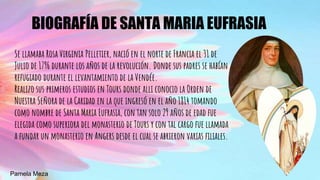 BIOGRAFÍA DE SANTA MARIA EUFRASIA
Se llamaba Rosa Virginia Pelletier, nació en el norte de Francia el 31 de
Julio de 1796 durante los años de la revolución. Donde sus padres se habían
refugiado durante el levantamiento de la Vendée.
Realizo sus primeros estudios en Tours donde alli conocio la Orden de
Nuestra Señora de la Caridad en la que ingresó en el año 1814 tomando
como nombre de Santa Maria Eufrasia, con tan solo 29 años de edad fue
elegida como superiora del monasterio de Tours y con tal cargo fue llamada
a fundar un monasterio en Angers desde el cual se abrieron varias filiales.
Pamela Meza
 