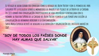 El refugio de dicha ciudad era conocido como el refugio del Buen Pastor y con el permiso del papa
Gregorio XVI la religiosa separó el monasterio de Angers y sus filiales de la Orden de la Caridad.
En 1835 fundó una congregación independiente de vida apostólica y centralizada con el
nombre de Nuestra Señora de la Caridad del Buen Pastor y junto a ellas fundó una sección la
congregación de hermanas dedicadas a la contemplación.
Santa Maria Eufrasia después de dedicarse a la expansión y organización del instituto murió en
1869.
“SOY DE TODOS LOS PAÍSES DONDE
HAY ALMAS QUE SALVAR”
Pamela Meza
 