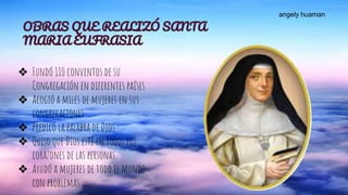 OBRAS QUE REALIZÓ SANTA
MARIA EUFRASIA
❖ Fundó 110 conventos de su
Congregación en diferentes países
❖ Acogió a miles de mujeres en sus
congregaciones
❖ Predicó la palabra de Dios
❖ Quiso que Dios esté en todos los
corazones de las personas
❖ Ayudó a mujeres de todo el mundo
con problemas
angely huaman
 