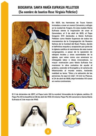 En 1829, las hermanas de Tours fueron
invitadas a crear un nuevo Convento y refugio
en la ciudad de Angers. En esta ciudad, María
Eufrasia siente la inspiración de crear el
Generalato, el 3 de abril de 1835, el Papa
Gregorio XVI declaraba a María Eufrasia
Pelletier como Madre Superiora de todos los
monasterios de la Congregación de Nuestra
Señora de la Caridad del Buen Pastor, dando
el definitivo impulso y aceptación por parte de
la Iglesia católica al nacimiento de esta nueva
congregación, a pesar de la oposición de
obispos locales y otras autoridades de la
iglesia, que veían como una amenaza su
infatigable labor e ideas innovadoras. La
mayor motivación para María Eufrasia fue
mantener la obra caritativa de ayuda al
prójimo, extender el Evangelio y el carisma de
Misericordia al mundo entero, haciendo
realidad su lema: "Dios y la salvación de las
personas, he aquí mi vida". Al vivir su Pascua,
el 24 de abril de 1868, deja fundadas 110 casas
en varios continentes.
BIOGRAFIA: SANTA MARÍA EUFRASIA PELLETIER
(Su nombre de bautizo Rose Virginia Pelletier)
El 11 de diciembre de 1897, el Papa León XIII la nombró Venerable de la Iglesia católica. El
Papa Pío XII la beatificó el 30 de abril de 1933. El mismo Papa Pío XII canonizó a Santa María
Eufrasia el 2 de mayo de 1940.
2
 